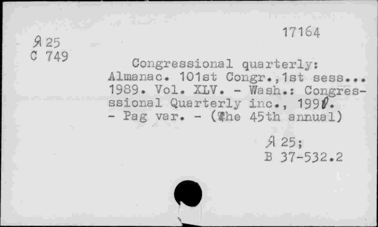 ﻿A 25
C 749
17164
Congressional quarterly: Almanac. 1O1st Congr.,1st sess... 1989» Vol. XLV. - Wash.: Congres-ssional Quarterly inc., 199lP.
- Pag var. - ($he 45th annual)
>1 25;
B 37-532.2